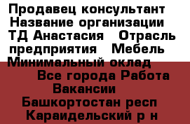 Продавец-консультант › Название организации ­ ТД Анастасия › Отрасль предприятия ­ Мебель › Минимальный оклад ­ 20 000 - Все города Работа » Вакансии   . Башкортостан респ.,Караидельский р-н